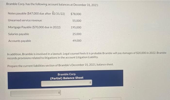 Bramble Corp. has the following account balances at December 31, 2021:
Notes payable ($47,000 due after 12/31/22)
$78,000
Unearned service revenue
55,000
Mortgage Payable ($70,000 due in 2022)
195,000
Salaries payable
25,000
Accounts payable
49,000
In addition, Bramble is involved in a lawsuit. Legal counsel feels it is probable Bramble will pay damages of $20,000 in 2022. Bramble
records provisions related to litigations in the account Litigation Liability.
Prepare the current liabilities section of Bramble's December 31, 2021, balance sheet.
Bramble Corp.
(Partial) Balance Sheet