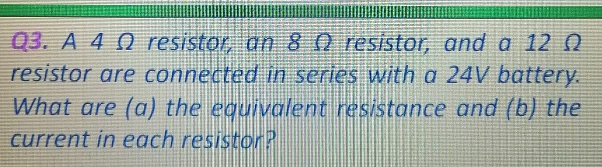Q3. A 4 Q resistor, an 80 resistor, and a 12 N
resistor are connected in series with a 24V battery.
What are (a) the equivalent resistance and (b) the
current in each resistor?
