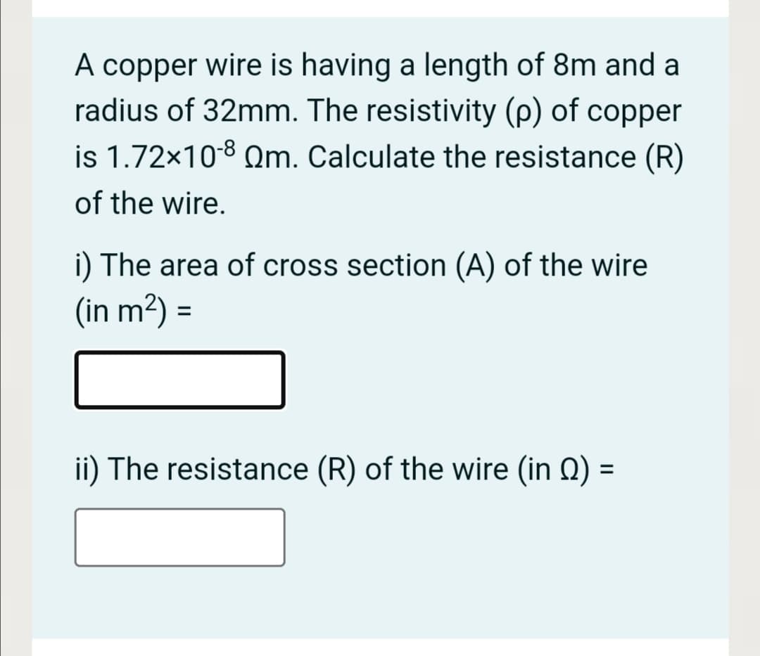 A copper wire is having a length of 8m and a
radius of 32mm. The resistivity (p) of copper
is 1.72x108 Qm. Calculate the resistance (R)
of the wire.
i) The area of cross section (A) of the wire
(in m²) =
%3D
ii) The resistance (R) of the wire (in Q) =
