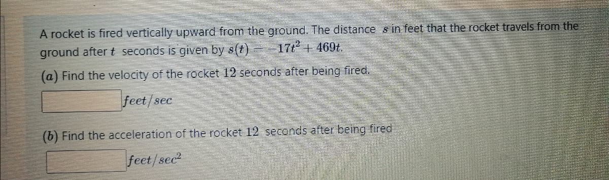 A rocket is fired vertically upward from the ground. The distances in feet that the rocket travels from the
17t² + 469t.
ground after t seconds is given by s(t)
(a) Find the velocity of the rocket 12 seconds after being fired.
feet/see
(b) Find the acceleration of the rocket 12 seconds after being fired
feet/sec²
