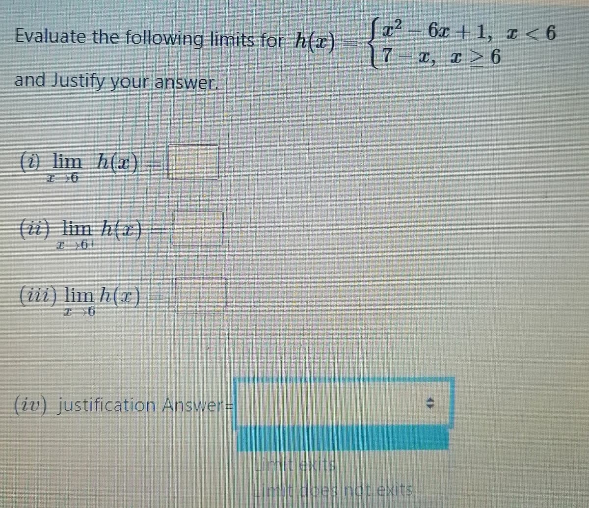 Evaluate the following limits for h(x)
6x + 1, I <
7.
T, T 6
and Justify your answer.
() lim h(x)
(1i) lim h(r)
(iii) lim h(r)
エ1O
(iv) justification Answer%D
Limitlexits
Limit does not exits
