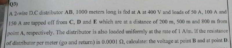 Q3)
A 2-wire D.C distributor AB, 1000 meters long is fed at A at 400 V and loads of 50 A, 100 A and
150 A are tapped off from C, D and E which are at a distance of 200 m, 500 m and 800 m from
point A, respectively. The distributor is also loaded uniformly at the rate of 1 A/m. If the resistance
of distributor per meter (go and return) is 0.0001 2, calculate: the voltage at point B and at point D.
