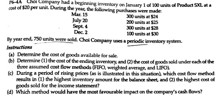 P6-4A Choi Company had a beginning inventory on January 1 of 100 units of Product SXL at a
cost of $20 per unit. During the year, the following purchases were made:
Mar. 15
July 20
300 units at $24
200 units at $25
Sept. 4
300 units at $28
Dec. 2
100 units at $30
By year end, 750 units were sold. Choi Company uses a periodic inventory system.
Instructions
(a) Determine the cost of goods available for sale.
(b) Determine (1) the cost of the ending inventory, and (2) the cost of goods sold under each of the
three assumed cost flow methods (FIFO, weighted average, and LIFO).
(c) During a period of rising prices (as is illustrated in this situation), which cost flow method
results in (1) the highest inventory amount for the balance sheet, and (2) the highest cost of
goods sold for the income statement?
(d) Which method would have the most favourable impact on the company's cash flows?