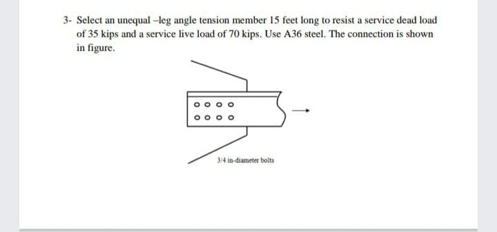 3- Select an unequal -leg angle tension member 15 feet long to resist a service dead load
of 35 kips and a service live load of 70 kips. Use A36 steel. The connection is shown
in figure.
3/4 in-diameter bolts

