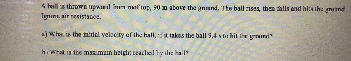 A ball is thrown upward from roof top, 90 m above the ground. The ball rises, then falls and hits the ground.
Ignore air resistance.
a) What is the initial velocity of the ball, if it takes the ball 9.4 s to hit the ground?
b) What is the maximum height reached by the ball?
