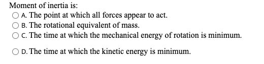Moment of inertia is:
O A. The point at which all forces appear to act.
B. The rotational equivalent of mass.
OC. The time at which the mechanical energy of rotation is minimum.
O D. The time at which the kinetic energy is minimum.
