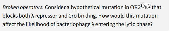 Broken operators. Consider a hypothetical mutation in OR2OR 2 that
blocks both A repressor and Cro binding. How would this mutation
affect the likelihood of bacteriophage entering the lytic phase?
