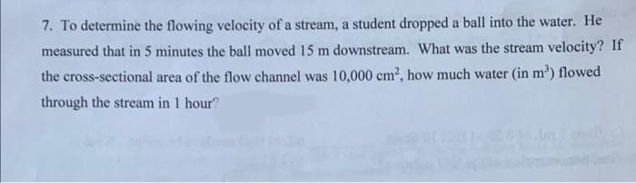 7. To determine the flowing velocity of a stream, a student dropped a ball into the water. He
measured that in 5 minutes the ball moved 15 m downstream. What was the stream velocity? If
the cross-sectional area of the flow channel was 10,000 cm², how much water (in m³) flowed
through the stream in 1 hour?