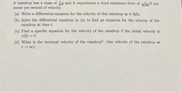 A raindrop has a mass of g and it experiences a wind resistance force of 30,000 N per
meter per second of velocity.
(a) Write a differential equation for the velocity of this raindrop as it falls.
(b) Solve the differential equation in (a) to find an equation for the velocity of the
raindrop at time t.
(c) Find a specific equation for the velocity of the raindrop if the initial velocity is
v (0) = 0.
(the velocity of the raindrop as
(d) What is the terminal velocity of the raindrop?
t →∞0).