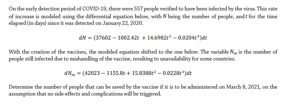 On the early detection period of COVID-19, there were 557 people verified to have been infected by the virus. This rate
of increase is modeled using the differential equation below, with N being the number of people, and t for the time
elapsed (in days) since it was detected on January 22, 2020.
dN = (37602 – 1002.42t + 14.6982t² – 0.0204t³)dt
With the creation of the vaccines, the modeled equation shifted to the one below. The variable Nm is the number of
people still infected due to mishandling of the vaccine, resulting to unavailability for some countries.
dNm = (42023 – 1155.8t + 15.8388t2 – 0.0228t³)dt
Determine the number of people that can be saved by the vaccine if it is to be administered on March 8, 2021, on the
assumption that no side effects and complications will be triggered.
