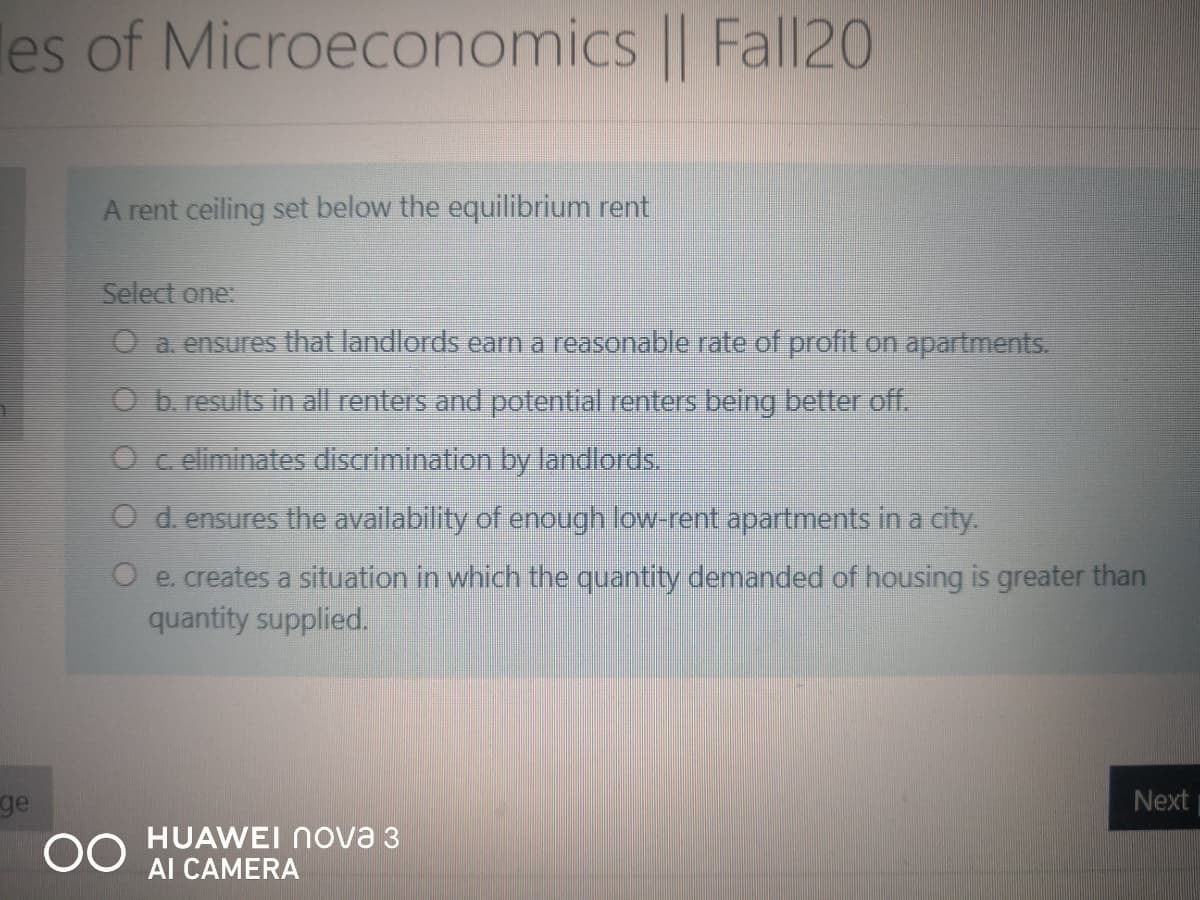 les of Microeconomics || Fall20
A rent ceiling set below the equilibrium rent
Select one:
O a. ensures that landlords earn a reasonable rate of profit on apartments.
O b. results in all renters and potential renters being better off.
O c eliminates discrimination by landlords.
O d. ensures the availability of enough low-rent apartments in a city.
O e. creates a situation in which the quantity demanded of housing is greater than
quantity supplied.
Next
ge
00
HUAWEI Nova 3
AI CAMERA
