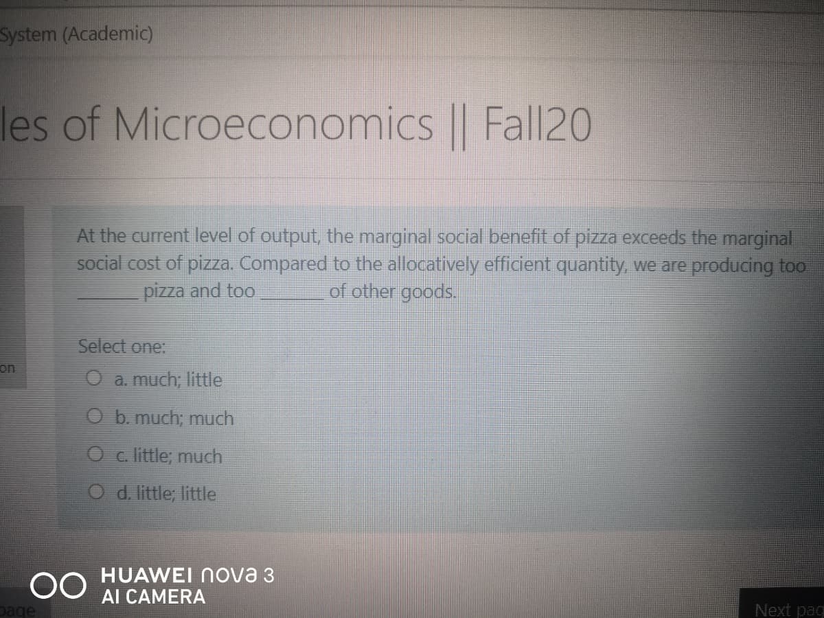 System (Academic)
les of Microeconomics || Fall20
At the current level of output, the marginal social benefit of pizza exceeds the marginal
social cost of pizza. Compared to the allocatively efficient quantity, we are producing too
of other goods,
pizza and too
Select one:
on
O a. much; little
O b. much; much
Oc. little; much
O d. little; little
00
HUAWEI Nova 3
Al CAMERA
Dage
Next pac
