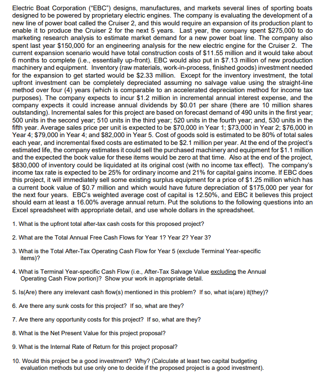 Electric Boat Corporation ("EBC") designs, manufactures, and markets several lines of sporting boats
designed to be powered by proprietary electric engines. The company is evaluating the development of a
new line of power boat called the Cruiser 2, and this would require an expansion of its production plant to
enable it to produce the Cruiser 2 for the next 5 years. Last year, the company spent $275,000 to do
marketing research analysis to estimate market demand for a new power boat line. The company also
spent last year $150,000 for an engineering analysis for the new electric engine for the Cruiser 2. The
current expansion scenario would have total construction costs of $11.55 million and it would take about
6 months to complete (i.e., essentially up-front). EBC would also put in $7.13 million of new production
machinery and equipment. Inventory (raw materials, work-in-process, finished goods) investment needed
for the expansion to get started would be $2.33 million. Except for the inventory investment, the total
upfront investment can be completely depreciated assuming no salvage value using the straight-line
method over four (4) years (which is comparable to an accelerated depreciation method for income tax
purposes). The company expects to incur $1.2 million in incremental annual interest expense, and the
company expects it could increase annual dividends by $0.01 per share (there are 10 million shares
outstanding). Incremental sales for this project are based on forecast demand of 490 units in the first year;
500 units in the second year; 510 units in the third year; 520 units in the fourth year; and, 530 units in the
fifth year. Average sales price per unit is expected to be $70,000 in Year 1; $73,000 in Year 2; $76,000 in
Year 4; $79,000 in Year 4; and $82,000 in Year 5. Cost of goods sold is estimated to be 80% of total sales
each year, and incremental fixed costs are estimated to be $2.1 million per year. At the end of the project's
estimated life, the company estimates it could sell the purchased machinery and equipment for $1.1 million
and the expected the book value for these items would be zero at that time. Also at the end of the project,
$830,000 of inventory could be liquidated at its original cost (with no income tax effect). The company's
income tax rate is expected to be 25% for ordinary income and 21% for capital gains income. If EBC does
this project, it will immediately sell some existing surplus equipment for a price of $1.25 million which has
a current book value of $0.7 million and which would have future depreciation of $175,000 per year for
the next four years. EBC's weighted average cost of capital is 12.50%, and EBC it believes this project
should earn at least a 16.00% average annual return. Put the solutions to the following questions into an
Excel spreadsheet with appropriate detail, and use whole dollars in the spreadsheet.
1. What is the upfront total after-tax cash costs for this proposed project?
2. What are the Total Annual Free Cash Flows for Year 1? Year 2? Year 3?
3. What is the Total After-Tax Operating Cash Flow for Year 5 (exclude Terminal Year-specific
items)?
4. What is Terminal Year-specific Cash Flow (i.e., After-Tax Salvage Value excluding the Annual
Operating Cash Flow portion)? Show your work in appropriate detail.
5. Is(Are) there any irrelevant cash flow(s) mentioned in this problem? If so, what is(are) it(they)?
6. Are there any sunk costs for this project? If so, what are they?
7. Are there any opportunity costs for this project? If so, what are they?
8. What is the Net Present Value for this project proposal?
9. What is the Internal Rate of Return for this project proposal?
10. Would this project be a good investment? Why? (Calculate at least two capital budgeting
evaluation methods but use only one to decide if the proposed project is a good investment).