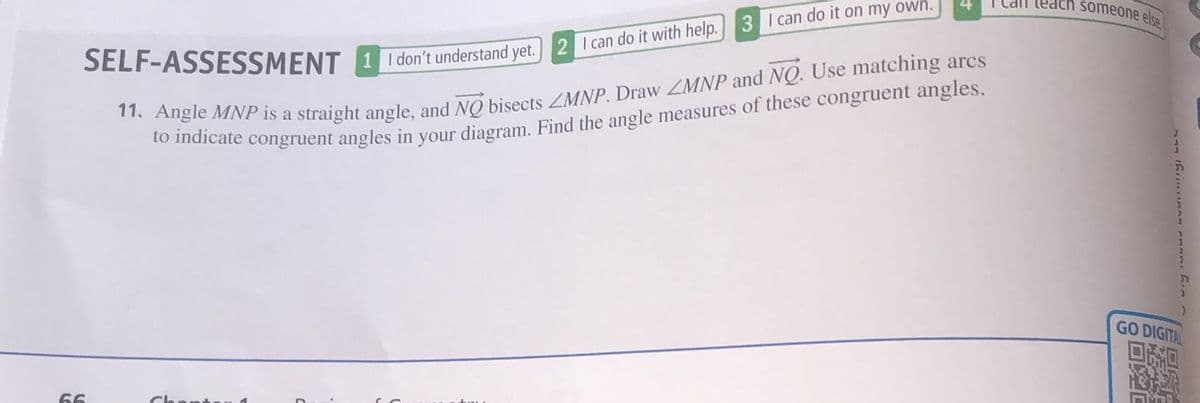 SELF-ASSESSMENT 1 I don't understand yet. 2 I can do it with help. 3 I can do it on my own.
11. Angle MNP is a straight angle, and NO bisects LMNP. Draw LMNP and NQ. Use matching ares
to indicate congruent angles in your diagram. Find the angle measures of these congruent angles.
66
all teach someone else
GO DIGITAL
ni