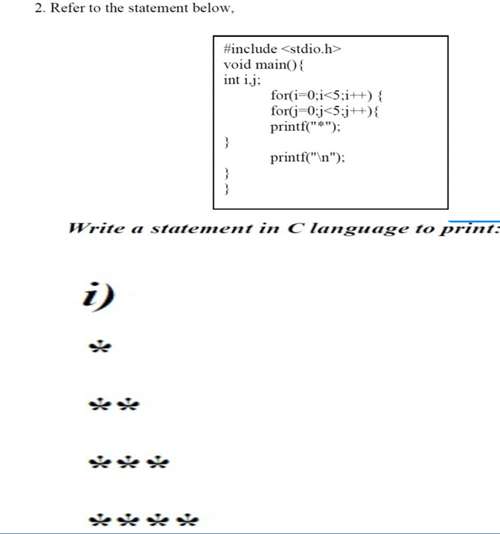 2. Refer to the statement below,
#include <stdio.h>
void main(){
int i.j;
for(i=0;i<5;i++) {
for(j=0:j<5;j++){
printf("*");
printf("\n");
Write a statement in C language to print:-
i)
و
