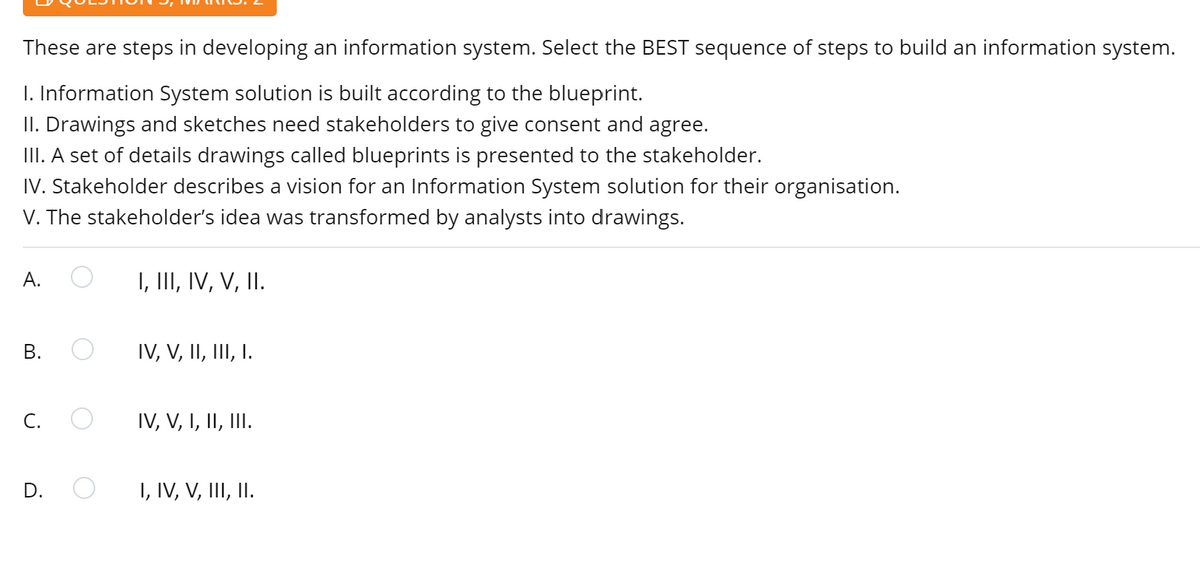 These are steps in developing an information system. Select the BEST sequence of steps to build an information system.
I. Information System solution is built according to the blueprint.
II. Drawings and sketches need stakeholders to give consent and agree.
III. A set of details drawings called blueprints is presented to the stakeholder.
IV. Stakeholder describes a vision for an Information System solution for their organisation.
V. The stakeholder's idea was transformed by analysts into drawings.
A.
I, III, IV, V, II.
В.
IV, V, II, III, I.
C.
IV, V, I, II, III.
D.
I, IV, V, III, II.
B.
