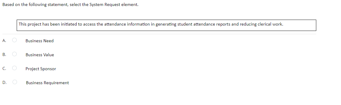 Based on the following statement, select the System Request element.
This project has been initiated to access the attendance information in generating student attendance reports and reducing clerical work.
A.
Business Need
B.
Business Value
C.
Project Sponsor
D.
Business Requirement
