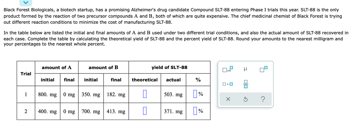 Black Forest Biologicals, a biotech startup, has a promising Alzheimer's drug candidate Compound SLT-88 entering Phase I trials this year. SLT-88 is the only
product formed by the reaction of two precursor compounds A and B, both of which are quite expensive. The chief medicinal chemist of Black Forest is trying
out different reaction conditions to minimize the cost of manufacturing SLT-88.
In the table below are listed the initial and final amounts of A and B used under two different trial conditions, and also the actual amount of SLT-88 recovered in
each case. Complete the table by calculating the theoretical yield of SLT-88 and the percent yield of SLT-88. Round your amounts to the nearest milligram and
your percentages to the nearest whole percent.
yield of SLT-88
x10
amount of A
amount of B
Trial
actual
%
initial
final
theoretical
initial
final
350. mg
0 mg
182. mg
503. mg
%
1
800. mg
700. mg
0 mg
413. mg
371.
mg
%
400. mg
