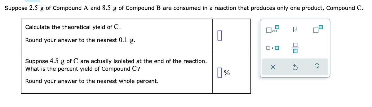 Suppose 2.5 g of Compound A and 8.5 g of Compound B are consumed in a reaction that produces only one product, Compound C.
Calculate the theoretical yield of C.
Round your answer to the nearest 0.1 g.
Suppose 4.5 g of C are actually isolated at the end of the reaction.
What is the percent yield of Compound C?
|%
Round your answer to the nearest whole percent.
