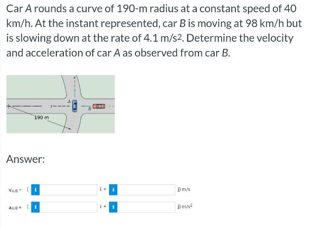 Car A rounds a curve of 190-m radius at a constant speed of 40
km/h. At the instant represented, car B is moving at 98 km/h but
is slowing down at the rate of 4.1 m/s2. Determine the velocity
and acceleration of car A as observed from car B.
190 m
Answer:
VABI
a4/R=
(4)
HOME
i+
i+
j) m/s
j) m/s²