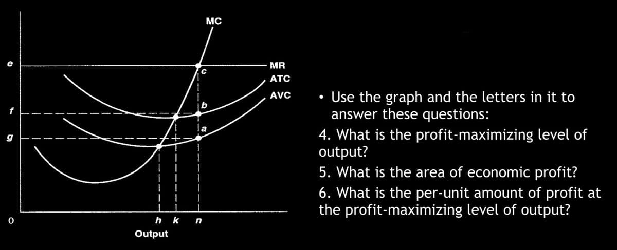 D
4
g
0
h k
Output
MC
C
b
n
MR
ATC
AVC
●
Use the graph and the letters in it to
answer these questions:
4. What is the profit-maximizing level of
output?
5. What is the area of economic profit?
6. What is the per-unit amount of profit at
the profit-maximizing level of output?