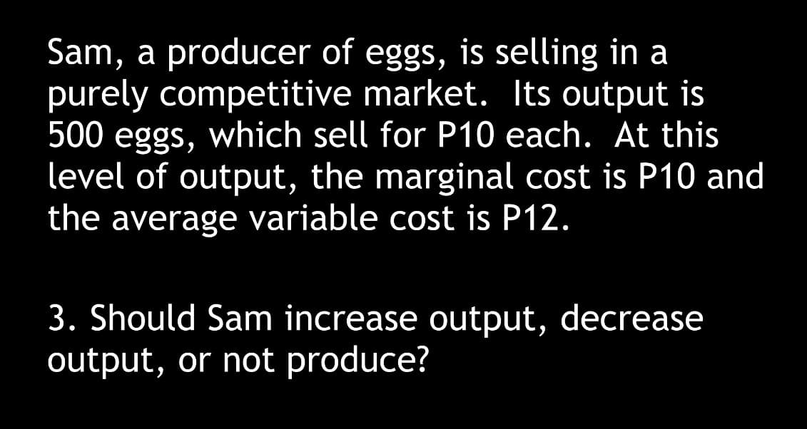 Sam, a producer of eggs, is selling in a
purely competitive market. Its output is
500 eggs, which sell for P10 each. At this
level of output, the marginal cost is P10 and
the average variable cost is P12.
3. Should Sam increase output, decrease
output, or not produce?