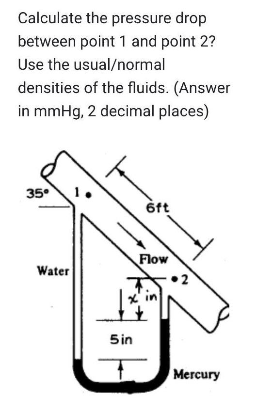 Calculate the pressure drop
between point 1 and point 2?
Use the usual/normal
densities of the fluids. (Answer
in mmHg, 2 decimal places)
35⁰
Water
5 in
6ft
Flow
Mercury