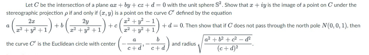 Let C be the intersection of a plane ax+by+cz + d = 0 with the unit sphere S². Show that a + iy is the image of a point on C' under the
stereographic projection p if and only if (x, y) is a point on the curve C" defined by the equation
2x
2y
a (₁ ²+²+² +1) 10 (2² +²²2 +1) ¹ ( ² + ² + 1)
+ b
+
b
the curve C' is the Euclidean circle with center
c+d
a
c+d²
+ d = 0. Then show that if C does not pass through the north pole N(0, 0, 1), then
and radius
a²+6² +c² - d²
(c +d)²