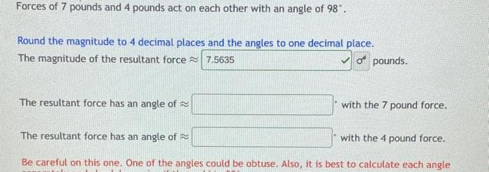Forces of 7 pounds and 4 pounds act on each other with an angle of 98".
Round the magnitude to 4 decimal places and the angles to one decimal place.
The magnitude of the resultant force 7.5635
o pounds.
The resultant force has an angle of
with the 7 pound force.
The resultant force has an angle of
with the 4 pound force.
Be careful on this one. One of the angles could be obtuse. Also, it is best to calculate each angle