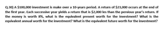 Q.30) A $100,000 investment is make over a 10-years period. A return of $23,000 occurs at the end of
the first year. Each successive year yields a return that is $2,000 les than the pervious year's return. If
the money is worth 8%, what is the equivalent present worth for the investment? What is the
equivalent annual worth for the investment? What is the equivalent future worth for the investment?