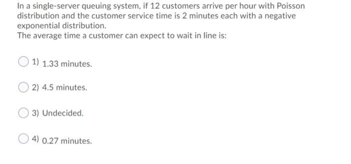 In a single-server queuing system, if 12 customers arrive per hour with Poisson
distribution and the customer service time is 2 minutes each with a negative
exponential distribution.
The average time a customer can expect to wait in line is:
1) 1.33 minutes.
2) 4.5 minutes.
3) Undecided.
4) 0.27 minutes.