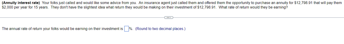 (Annuity interest rate) Your folks just called and would like some advice from you. An insurance agent just called them and offered them the opportunity to purchase an annuity for $12,798.91 that will pay them
$2,000 per year for 15 years. They don't have the slightest idea what return they would be making on their investment of $12,798.91. What rate of return would they be earning?
(...)
The annual rate of return your folks would be earning on their investment is%. (Round to two decimal places.)