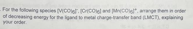 - For the following species [V(CO)6]. [Cr(CO)6] and [Mn(CO)6]*, arrange them in order
of decreasing energy for the ligand to metal charge-transfer band (LMCT), explaining
your order.