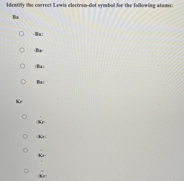 Identify the correct Lewis electron-dot symbol for the following atoms:
Ba
O
O
O
O
Kr
O
-Ba:
-Ba-
:Ba:
Ba:
:Kr.
:Kr:
.Kr.
:Kr: