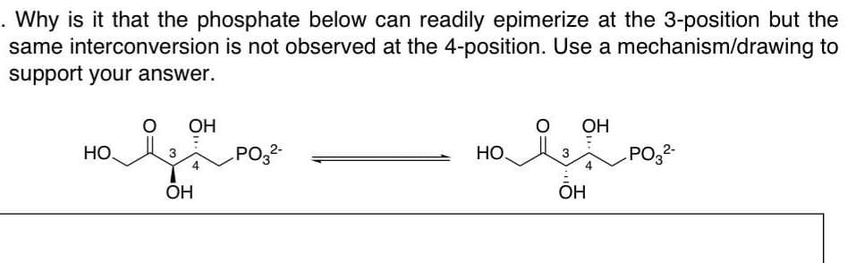 . Why is it that the phosphate below can readily epimerize at the 3-position but the
same interconversion is not observed at the 4-position. Use a mechanism/drawing to
support your answer.
HO.
O OH
OH
PO3²-
HO.
O OH
OH
PO3²-