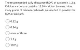 The recommended
daily allowance (RDA) of calcium is 1.2 g.
Calcium carbonate contains 12.0% calcium by mass. How
many grams of calcium carbonate are needed to provide the
RDA of calcium?
0.12 g
0.14 g
none of those
1.2 g
10.2 g