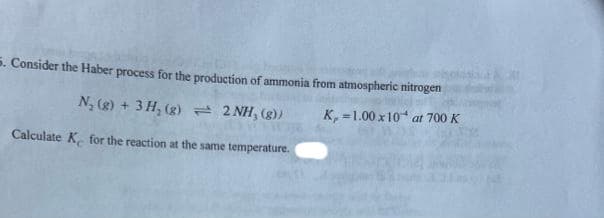 5. Consider the Haber process for the production of ammonia from atmospheric nitrogen
N₂(g) + 3H₂(g) = 2 NH, (g))
K, 1.00 x 10 at 700 K
Calculate K for the reaction at the same temperature.