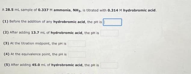 A 28.5 mL sample of 0.337 M ammonia, NH3, is titrated with 0.314 M hydrobromic acid.
(1) Before the addition of any hydrobromic acid, the pH is
(2) After adding 13.7 mL of hydrobromic acid, the pH is
(3) At the titration midpoint, the pH is
(4) At the equivalence point, the pH is
(5) After adding 45.0 mL of hydrobromic acid, the pH is
