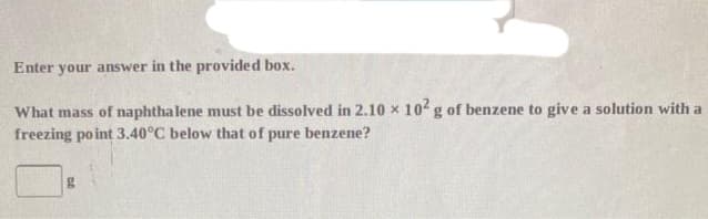 Enter your answer in the provided box.
What mass of naphthalene must be dissolved in 2.10 x 102 g of benzene to give a solution with a
freezing point 3.40°C below that of pure benzene?