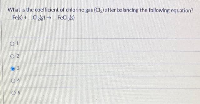 What is the coefficient of chlorine gas (Cl₂) after balancing the following equation?
Fe(s) + Cl₂(g) → __FeCl3(s)
01
2
3
O5
