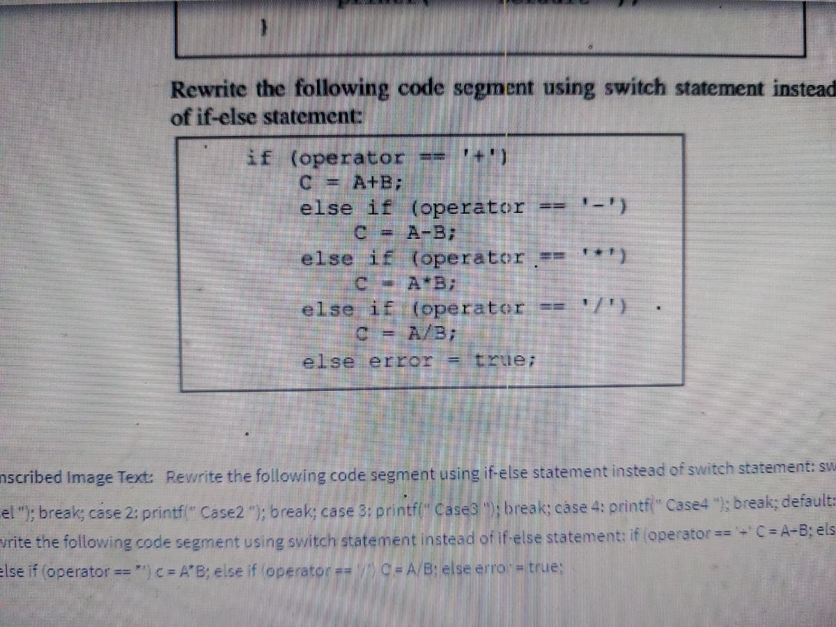 Rewrite the following code segment using switch statement instead
of if-else statement:
if (operator ==
C = A+B;
else if
(operator == '-')
C =
A-B;
else if
(operator == '*')
C = A*B;
else if (operater
A/B;
else error = true;
nscribed Image Text: Rewrite the following code segment using if-else statement instead of switch statement: sw
el "); break; case 2: printf("Case2 "); break; case 3: printf(" Case3 "); break; case 4: printf(" Case4 "); break; default:
vrite the following code segment using switch statement instead of if-else statement: if (operator == '-' C = A-B; els
else if (operator ") c = A'B; else if (operator == 1) C=A/B; else error = true;
==