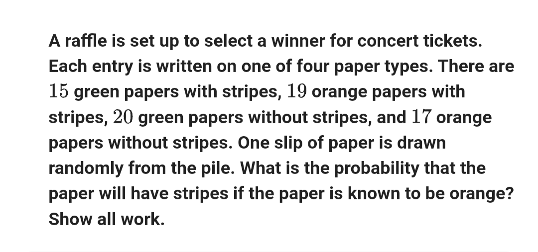 A raffle is set up to select a winner for concert tickets.
Each entry is written on one of four paper types. There are
15 green papers with stripes, 19 orange papers with
stripes, 20 green papers without stripes, and 17 orange
papers without stripes. One slip of paper is drawn
randomly from the pile. What is the probability that the
paper will have stripes if the paper is known to be orange?
Show all work.
