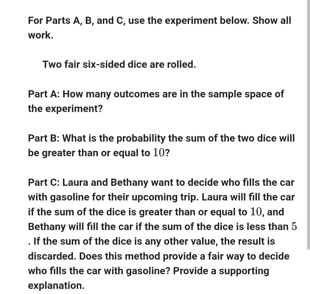 For Parts A, B, and C, use the experiment below. Show all
work.
Two fair six-sided dice are rolled.
Part A: How many outcomes are in the sample space of
the experiment?
Part B: What is the probability the sum of the two dice will
be greater than or equal to 10?
Part C: Laura and Bethany want to decide who fills the car
with gasoline for their upcoming trip. Laura will fill the car
if the sum of the dice is greater than or equal to 10, and
Bethany will fill the car if the sum of the dice is less than 5
If the sum of the dice is any other value, the result is
discarded. Does this method provide a fair way to decide
who fills the car with gasoline? Provide a supporting
explanation.