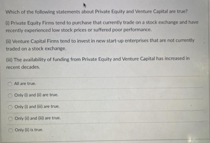 Which of the following statements about Private Equity and Venture Capital are true?
(i) Private Equity Firms tend to purchase that currently trade on a stock exchange and have
recently experienced low stock prices or suffered poor performance.
(ii) Venture Capital Firms tend to invest in new start-up enterprises that are not currently
traded on a stock exchange.
(iii) The availability of funding from Private Equity and Venture Capital has increased in
recent decades.
All are true.
Only (i) and (ii) are true.
Only (i) and (iii) are true.
Only (ii) and (iii) are true.
Only (ii) is true.