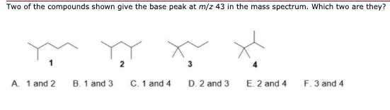 Two of the compounds shown give the base peak at m/z 43 in the mass spectrum. Which two are they?
A. 1 and 2
B. 1 and 3
C. 1 and 4
3
D. 2 and 3
E. 2 and 4
F. 3 and 4
