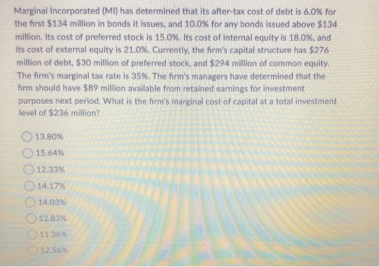 Marginal Incorporated (MI) has determined that its after-tax cost of debt is 6.0% for
the first $134 million in bonds it issues, and 10.0% for any bonds issued above $134
million. Its cost of preferred stock is 15.0%. Its cost of internal equity is 18.0%, and
its cost of external equity is 21.0%. Currently, the firm's capital structure has $276
million of debt, $30 million of preferred stock, and $294 million of common equity.
The firm's marginal tax rate is 35%. The firm's managers have determined that the
firm should have $89 million available from retained earnings for investment
purposes next period. What is the firm's marginal cost of capital at a total investment
level of $236 million?
13.80%
15.64%
12.33%
14.17%
14.03%
12.83%
11.36%
12.56%