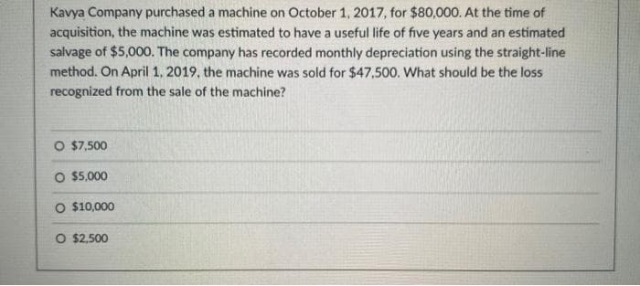 Kavya Company purchased a machine on October 1, 2017, for $80,000. At the time of
acquisition, the machine was estimated to have a useful life of five years and an estimated
salvage of $5,000. The company has recorded monthly depreciation using the straight-line
method. On April 1, 2019, the machine was sold for $47,500. What should be the loss
recognized from the sale of the machine?
O $7,500
O $5,000
O $10,000
O $2,500