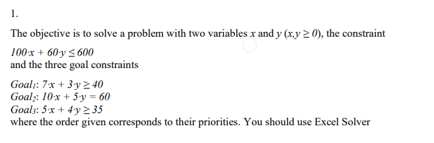 1.
The objective is to solve a problem with two variables x and y (x,y ≥ 0), the constraint
100x + 60-y≤600
and the three goal constraints
Goal: 7x + 3y 240
Goal: 10x + 5y = 60
Goals: 5x+4y2 35
where the order given corresponds to their priorities. You should use Excel Solver