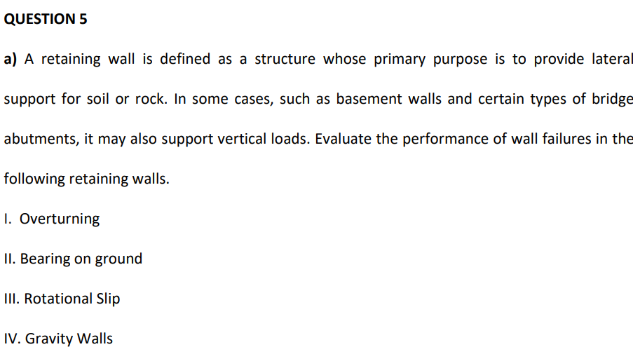 QUESTION 5
a) A retaining wall is defined as a structure whose primary purpose is to provide lateral
support for soil or rock. In some cases, such as basement walls and certain types of bridge
abutments, it may also support vertical loads. Evaluate the performance of wall failures in the
following retaining walls.
1. Overturning
II. Bearing on ground
III. Rotational Slip
IV. Gravity Walls
