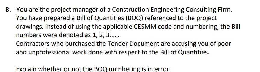 B. You are the project manager of a Construction Engineering Consulting Firm.
You have prepared a Bill of Quantities (BOQ) referenced to the project
drawings. Instead of using the applicable CESMM code and numbering, the Bill
numbers were denoted as 1, 2, 3..
Contractors who purchased the Tender Document are accusing you of poor
and unprofessional work done with respect to the Bill of Quantities.
Explain whether or not the BOQ numbering is in error.
